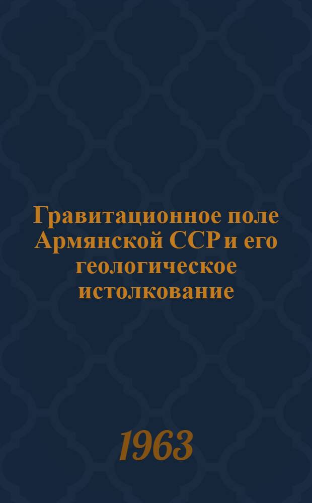 Гравитационное поле Армянской ССР и его геологическое истолкование : Обзорный доклад по материалам, представл. на V Всесоюз. науч.-техн. геофиз. конференцию