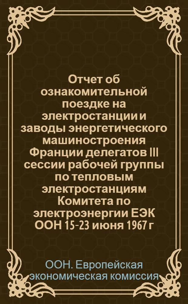 Отчет об ознакомительной поездке на электростанции и заводы энергетического машиностроения Франции делегатов III сессии рабочей группы по тепловым электростанциям Комитета по электроэнергии ЕЭК ООН 15-23 июня 1967 г.