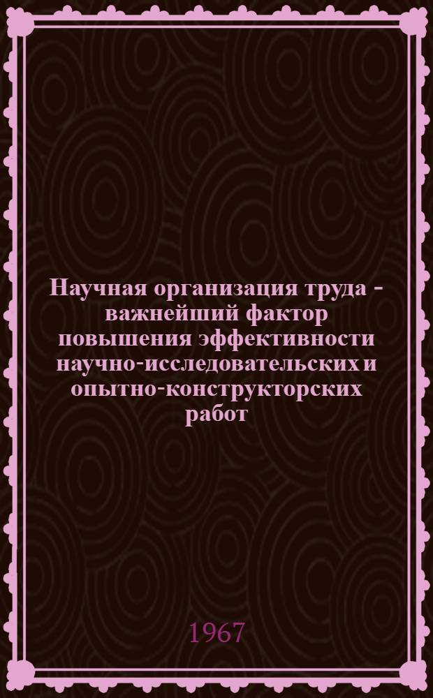 Научная организация труда - важнейший фактор повышения эффективности научно-исследовательских и опытно-конструкторских работ : Сборник докладов к Парт.-техн. конференции (21-22 марта 1967 г.)
