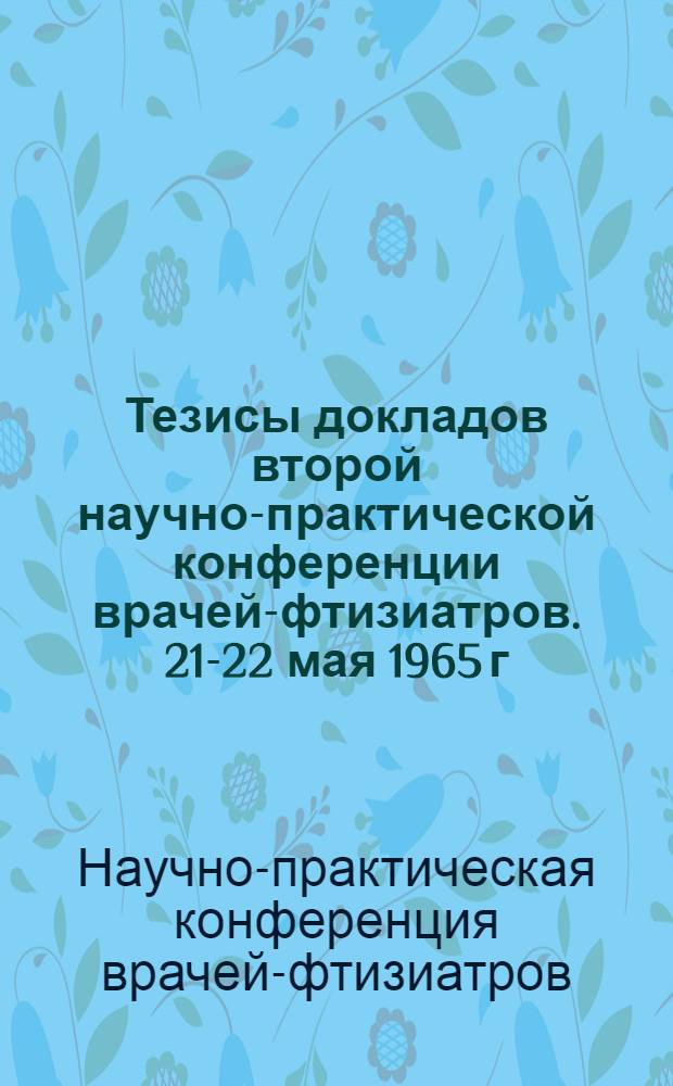 Тезисы докладов второй научно-практической конференции врачей-фтизиатров. 21-22 мая 1965 г.