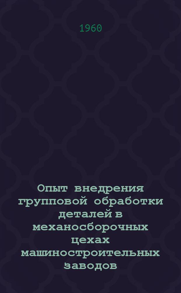 Опыт внедрения групповой обработки деталей в механосборочных цехах машиностроительных заводов : Сборник : Ч. 1-