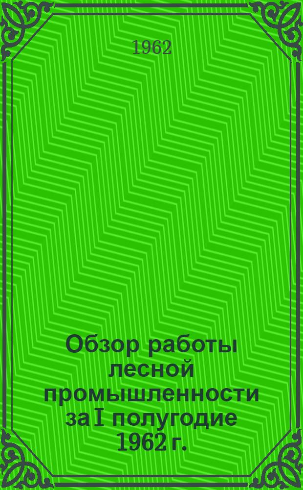 Обзор работы лесной промышленности за I полугодие 1962 г.