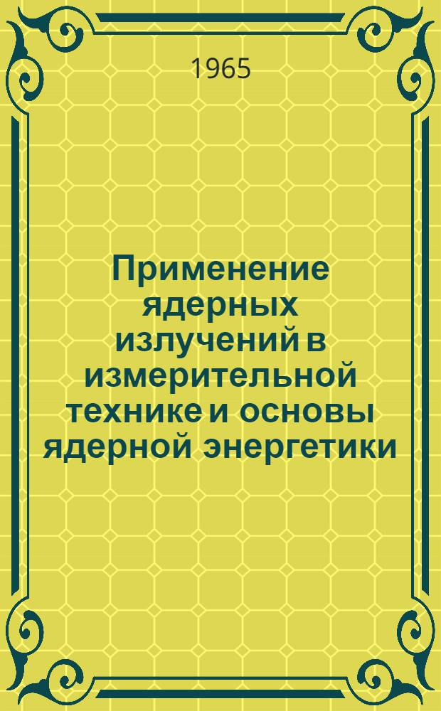 Применение ядерных излучений в измерительной технике и основы ядерной энергетики : Учеб. пособие по применению ядерной энергии в нар. хозяйстве : Ч. 1-