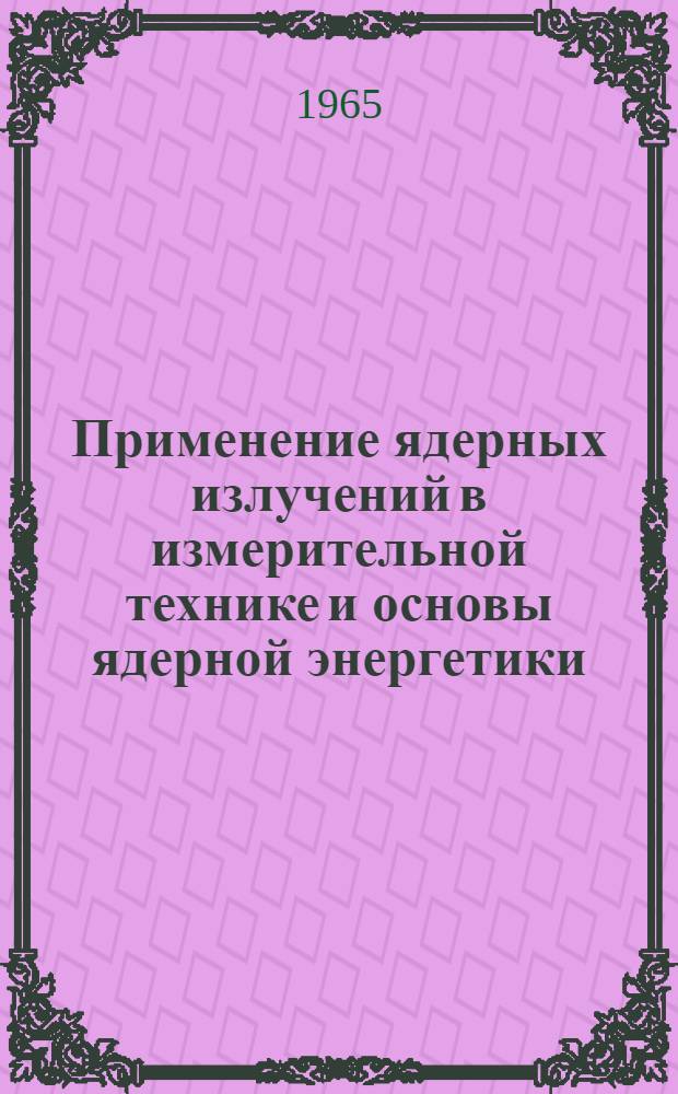 Применение ядерных излучений в измерительной технике и основы ядерной энергетики : Учеб. пособие по применению ядерной энергии в нар. хозяйстве Ч. 1-. Ч. 1