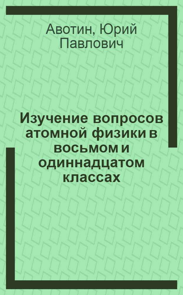 Изучение вопросов атомной физики в восьмом и одиннадцатом классах : Метод. пособие в помощь учителю физики