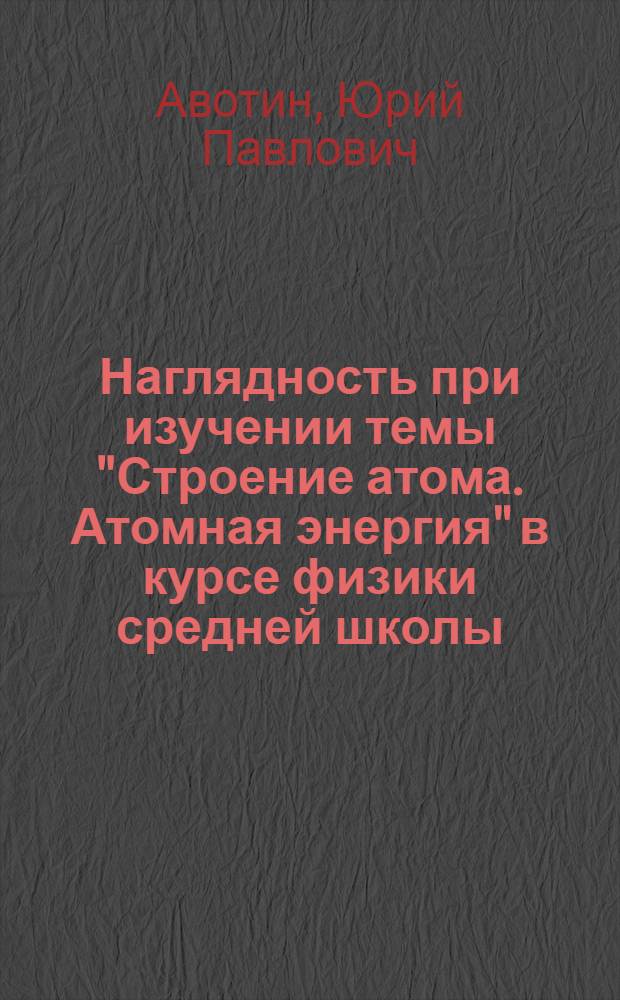 Наглядность при изучении темы "Строение атома. Атомная энергия" в курсе физики средней школы : Учеб. пособие в помощь учителю физики