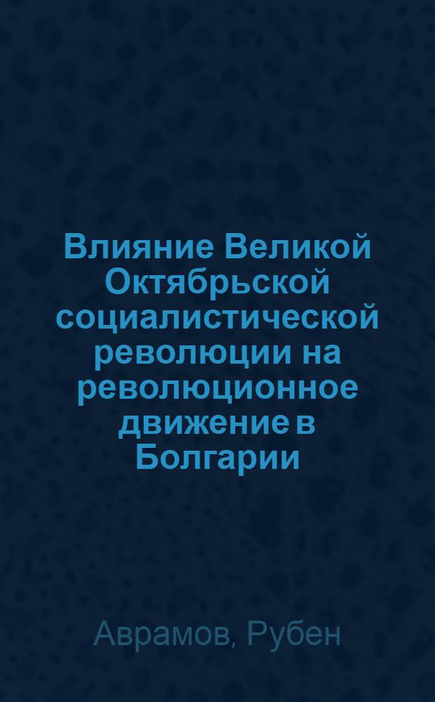 Влияние Великой Октябрьской социалистической революции на революционное движение в Болгарии : Пер. с болг.