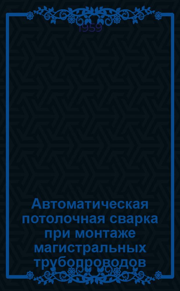 Автоматическая потолочная сварка при монтаже магистральных трубопроводов : Из опыта работы строит.-монтажного упр. № 3 треста "Нефтезаводмонтаж"