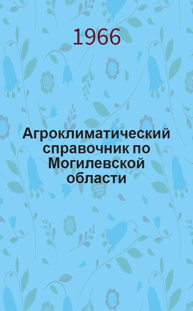 Агроклиматический справочник по Могилевской области : С учетом особенностей каждого района : По состоянию на 1 янв. 1965 г.