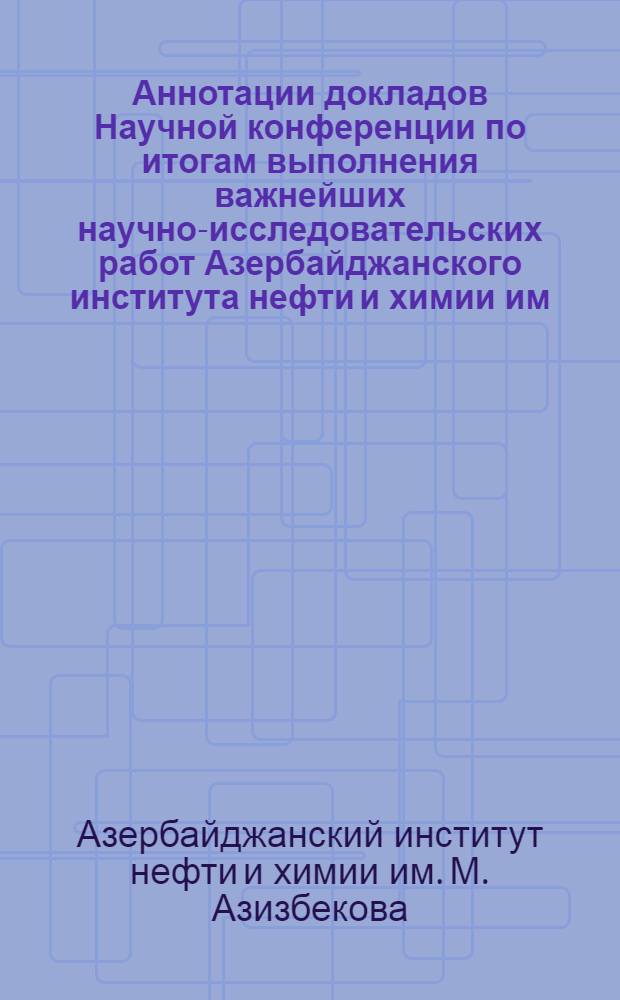 Аннотации докладов Научной конференции по итогам выполнения важнейших научно-исследовательских работ Азербайджанского института нефти и химии им. М. Азизбекова [за 1966 год]