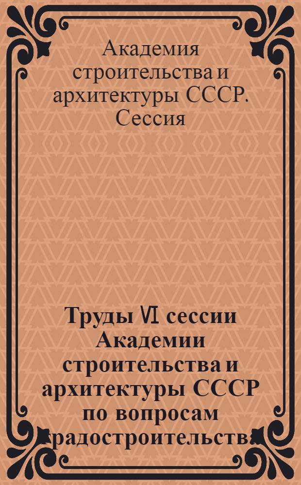 Труды VI сессии Академии строительства и архитектуры СССР по вопросам градостроительства. 7-9 декабря 1960 г.