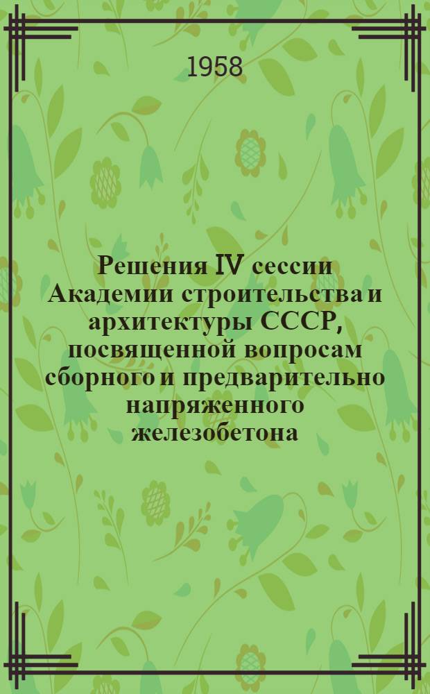 Решения IV сессии Академии строительства и архитектуры СССР, посвященной вопросам сборного и предварительно напряженного железобетона. 11-14 июня 1958 г.