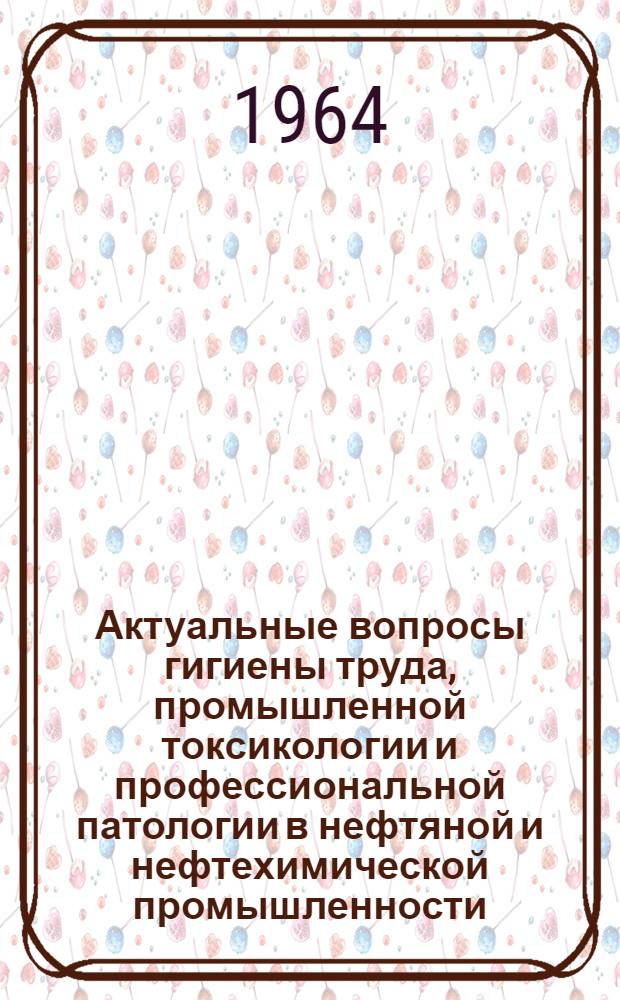 Актуальные вопросы гигиены труда, промышленной токсикологии и профессиональной патологии в нефтяной и нефтехимической промышленности : (Тезисы докладов Науч. конференции 23-25 июня 1964 г.)