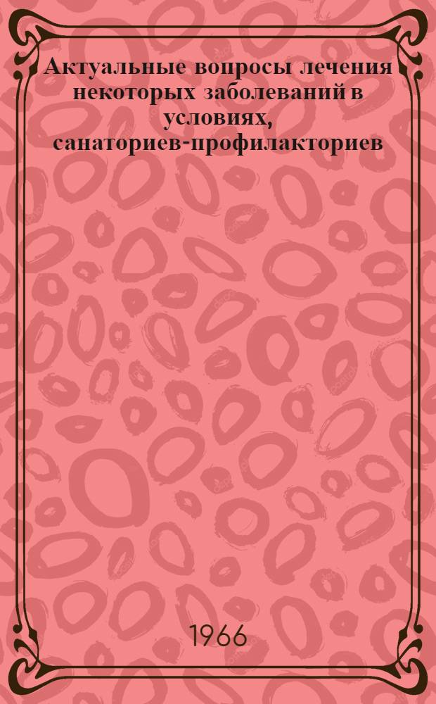 Актуальные вопросы лечения некоторых заболеваний в условиях, санаториев-профилакториев : (Материалы Всесоюз. совещания-семинара по обмену опытом работы санаториев-профилакториев металлург. пром-сти. г. Каменск-Уральский, 1-4 марта 1966 г.)