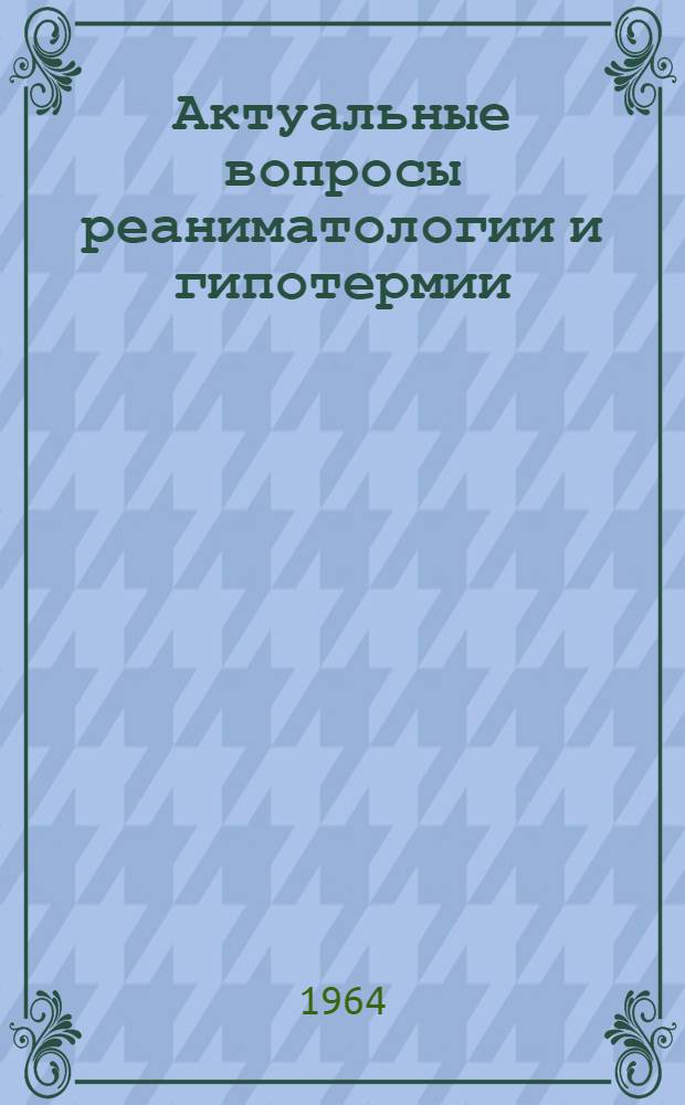 Актуальные вопросы реаниматологии и гипотермии : Материалы Симпозиума по применению глубокой гипотермии при терминальных состояниях. 15-19 сентября 1964 г