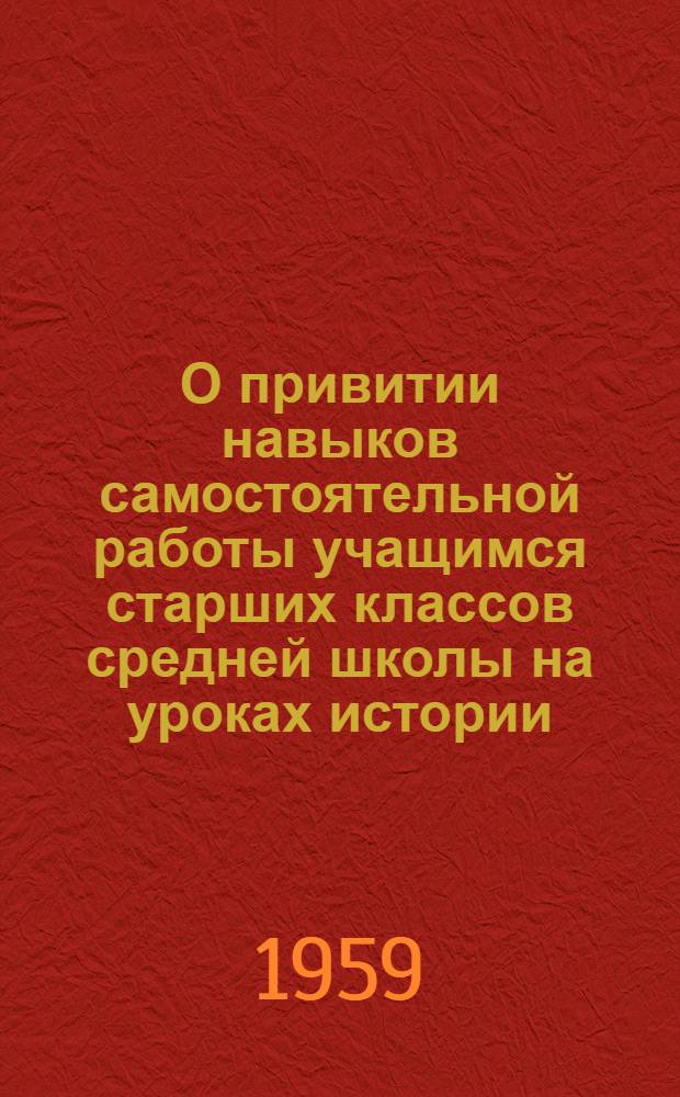 О привитии навыков самостоятельной работы учащимся старших классов средней школы на уроках истории : Метод. пособие в помощь учителю истории