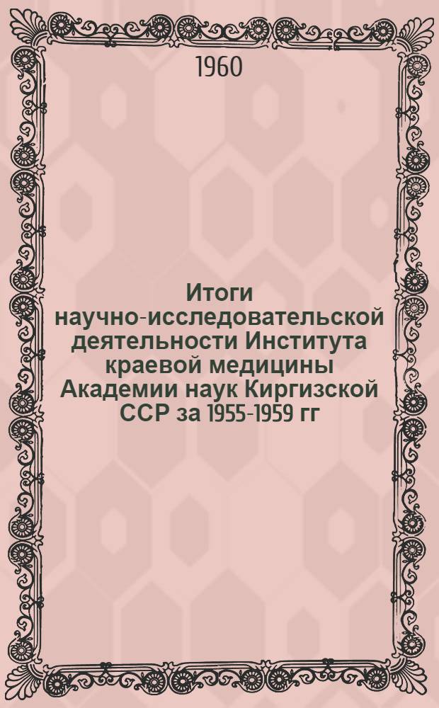 Итоги научно-исследовательской деятельности Института краевой медицины Академии наук Киргизской ССР за 1955-1959 гг. : (Доклад на расшир. заседании Учен. совета ин-та. 22 янв. 1960 г.)