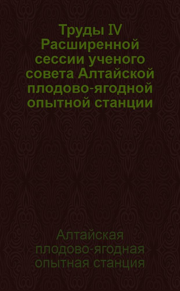 Труды IV Расширенной сессии ученого совета Алтайской плодово-ягодной опытной станции. (Апр. 1958 г.)