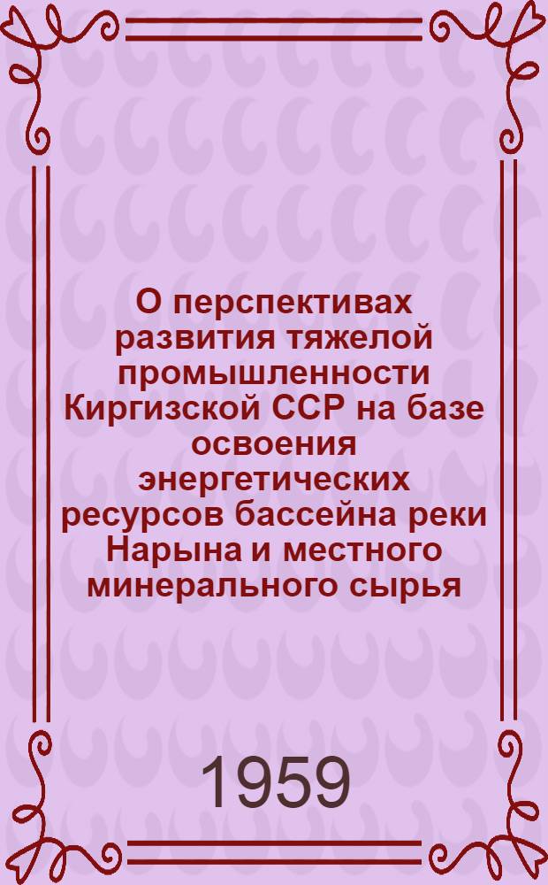 О перспективах развития тяжелой промышленности Киргизской ССР на базе освоения энергетических ресурсов бассейна реки Нарына и местного минерального сырья : (Проблема Большого Нарына)