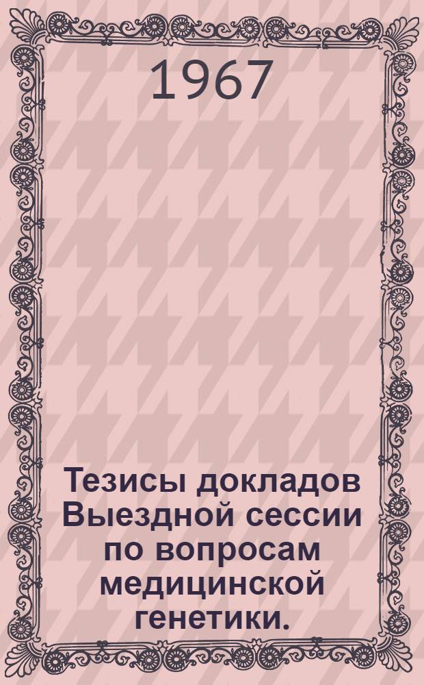 Тезисы докладов Выездной сессии по вопросам медицинской генетики. (28-30 марта 1967 г.) Ленинград
