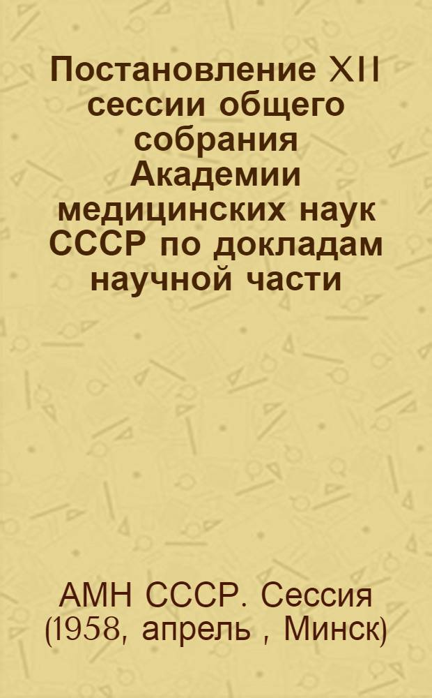 Постановление XII сессии общего собрания Академии медицинских наук СССР по докладам научной части. 14-19 апреля 1958 г., г. Минск