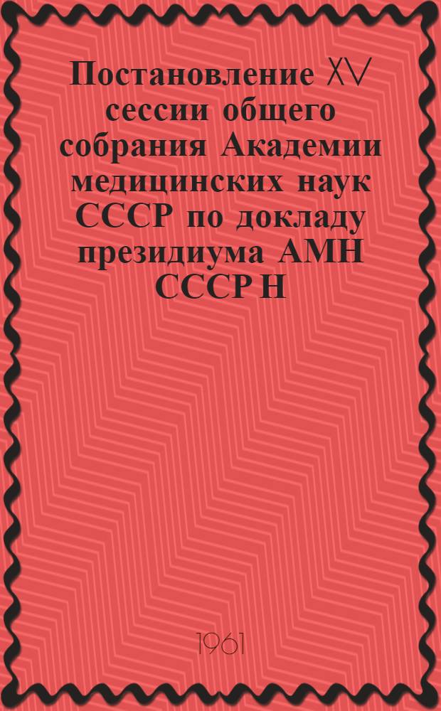 Постановление XV сессии общего собрания Академии медицинских наук СССР по докладу президиума АМН СССР Н.Н. Блохина "Некоторые итоги и перспективы развития советской медицинской науки". 25-30 мая 1961 г. г. Москва