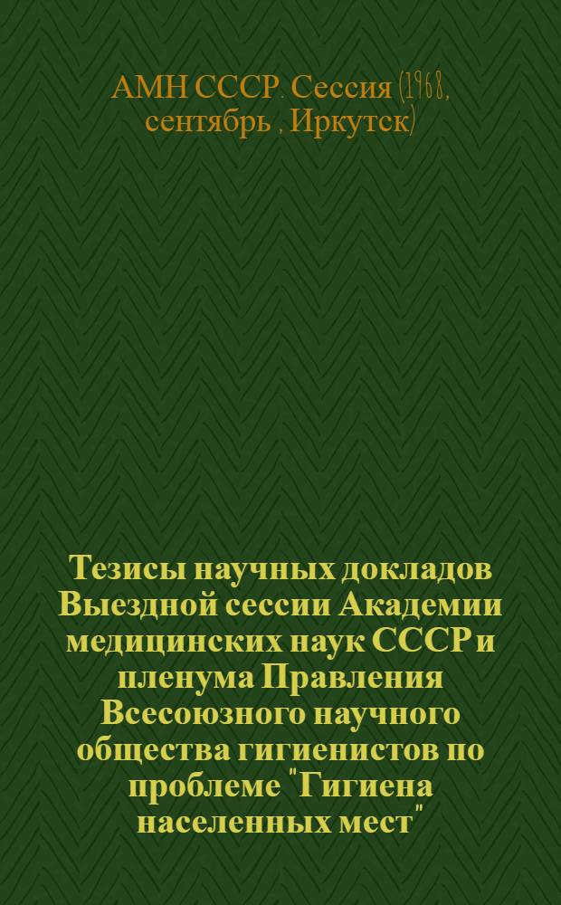 Тезисы научных докладов Выездной сессии Академии медицинских наук СССР и пленума Правления Всесоюзного научного общества гигиенистов по проблеме "Гигиена населенных мест". (г. Иркутск, 17-20 сентября 1968 г.)