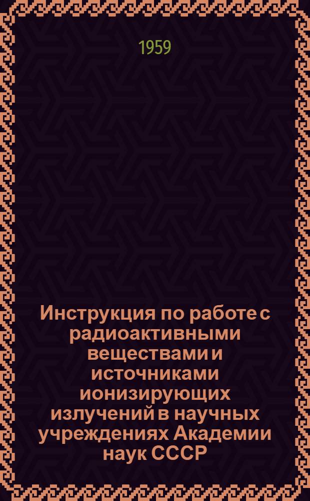 Инструкция по работе с радиоактивными веществами и источниками ионизирующих излучений в научных учреждениях Академии наук СССР : Утв. 28/XII 1958 г.