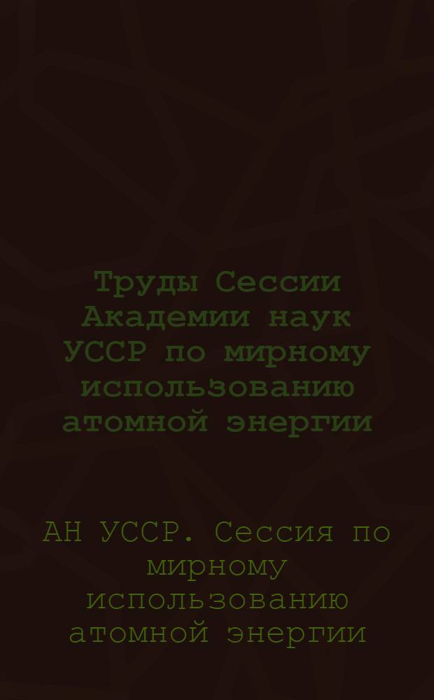 Труды Сессии Академии наук УССР по мирному использованию атомной энергии