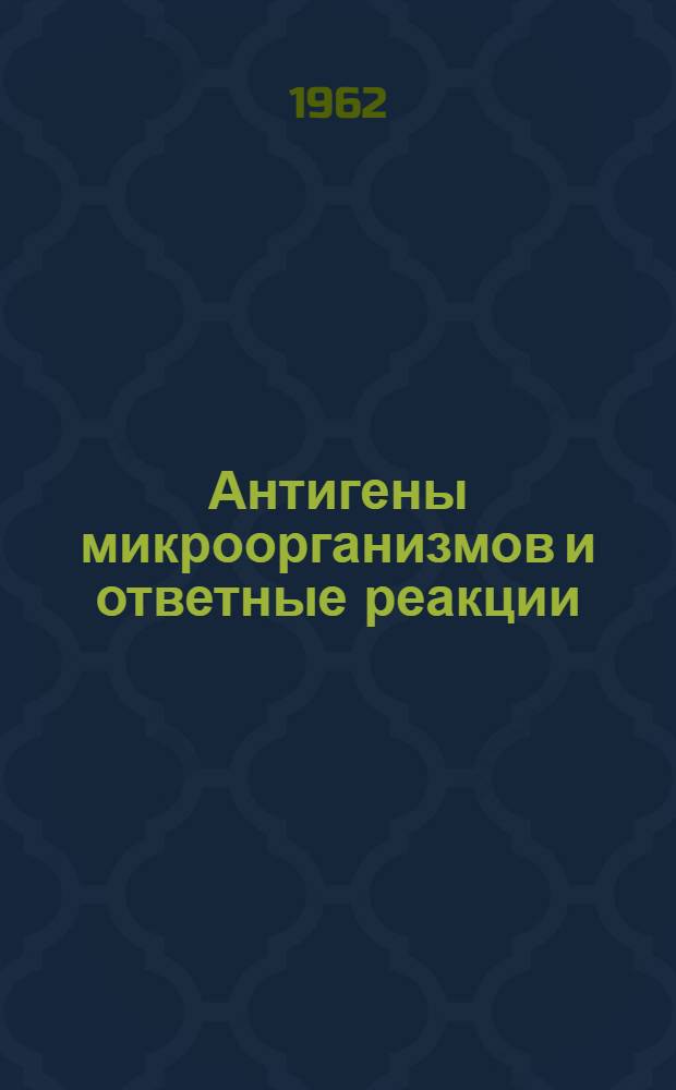 Антигены микроорганизмов и ответные реакции : Доклады III науч. сессии Молд. ИЭМГ 24-26 июля 1962 г