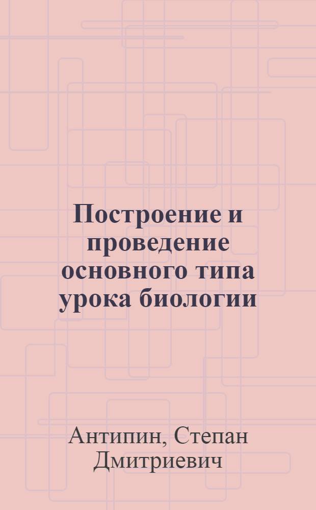 Построение и проведение основного типа урока биологии : В помощь студенту-практиканту и педагогу-биологу