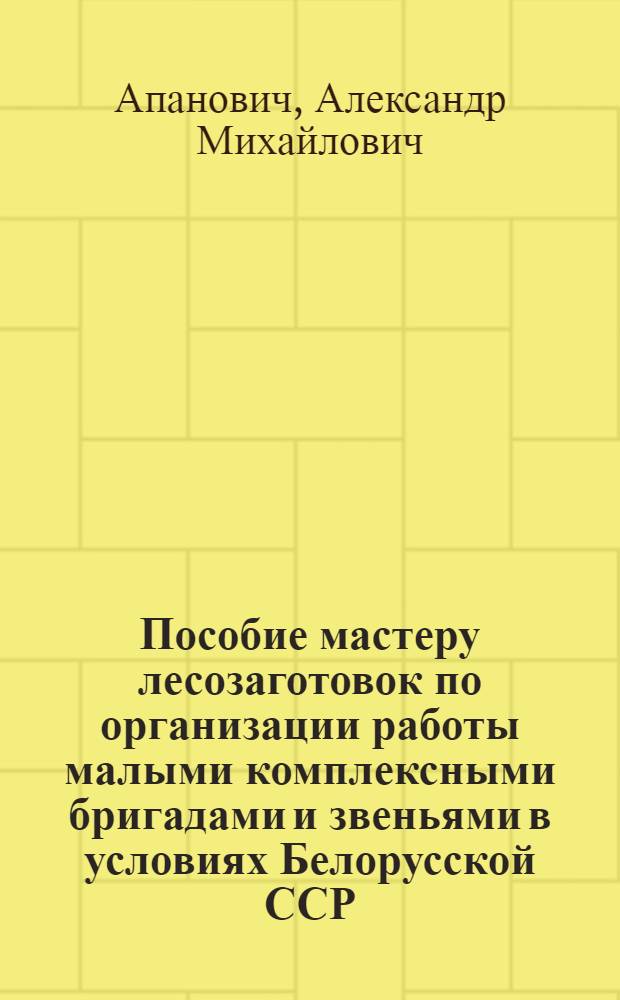 Пособие мастеру лесозаготовок по организации работы малыми комплексными бригадами и звеньями в условиях Белорусской ССР