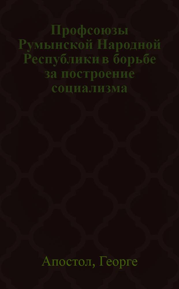 Профсоюзы Румынской Народной Республики в борьбе за построение социализма : К 50-летию создания Ген. совета румын. профсоюзов. 1906-1956 : Пер. с рум