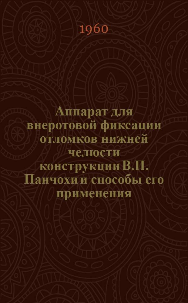 Аппарат для внеротовой фиксации отломков нижней челюсти конструкции В.П. Панчохи и способы его применения : Инструктивно-метод. материалы в помощь практ. врачу-стоматологу : Утв. Учен. советом МЗ УССР 31/VIII 1960 г.