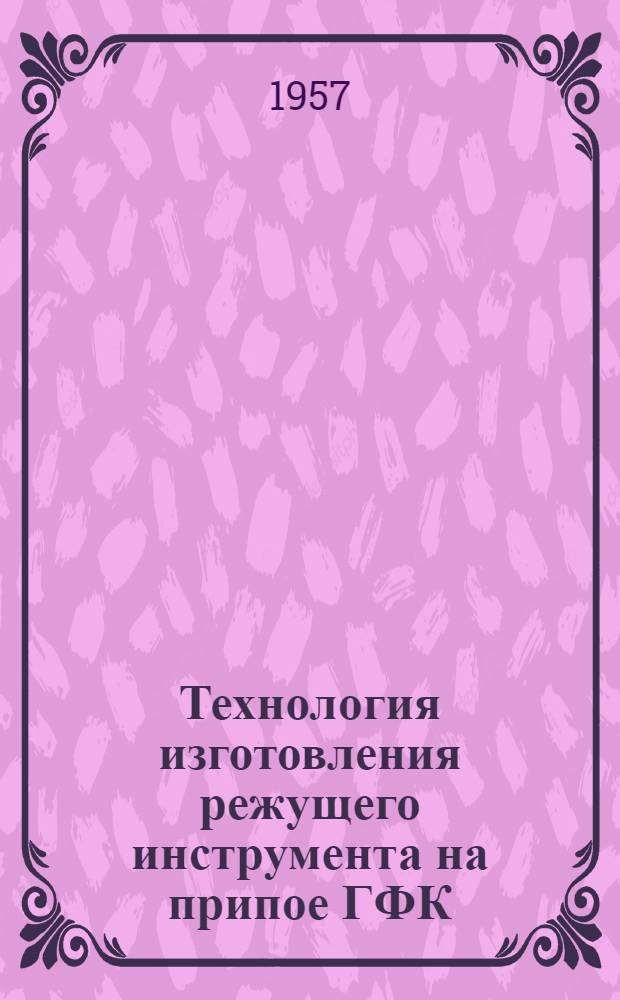 Технология изготовления режущего инструмента на припое ГФК : (Из опыта Невского машиностроит. завода им. В.И. Ленина)