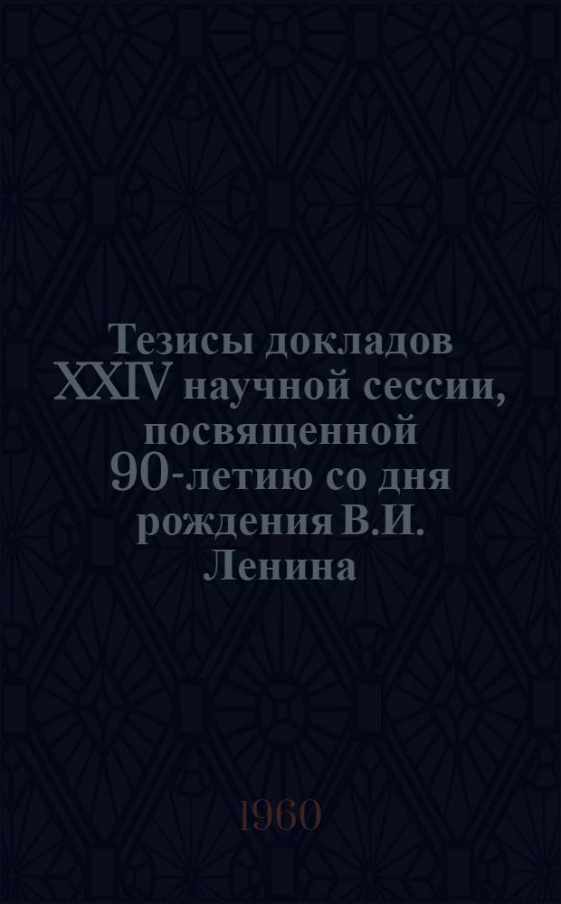 Тезисы докладов XXIV научной сессии, посвященной 90-летию со дня рождения В.И. Ленина. 18-20 апреля 1960 г.