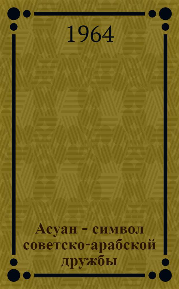 Асуан - символ советско-арабской дружбы : Пребывание Первого секретаря ЦК КПСС, Председателя Совета Министров СССР т. Н.С. Хрущева в Объедин. Арабской Республике. 9-25 мая 1964 г
