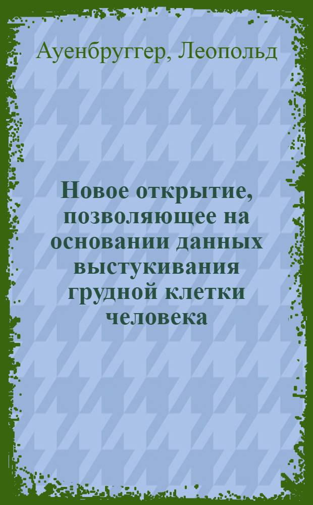 Новое открытие, позволяющее на основании данных выстукивания грудной клетки человека, как признака, обнаруживать скрытые в глубине грудные болезни : Пер. с лат