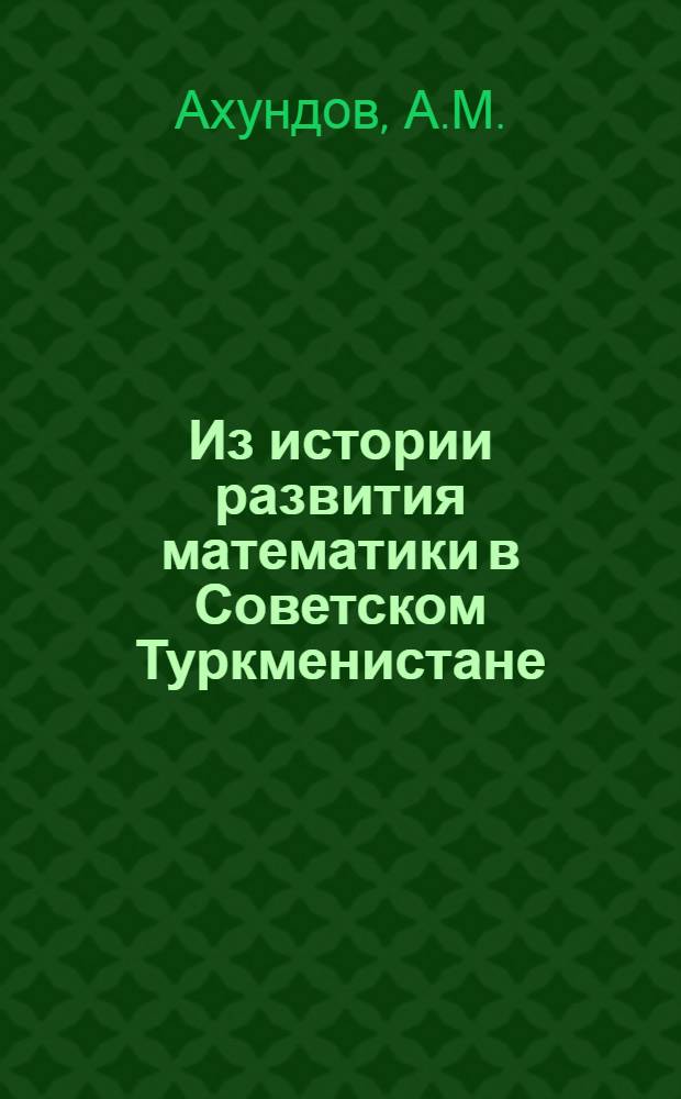 Из истории развития математики в Советском Туркменистане : (К сорокалетию образования Туркм. Советской Соц. Республики и Коммунистич. партии Туркменистана)