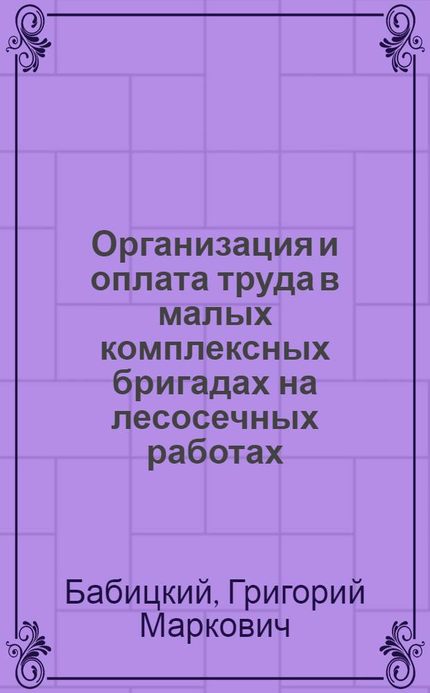 Организация и оплата труда в малых комплексных бригадах на лесосечных работах : Из опыта работы предприятий Упр. лесной пром-сти