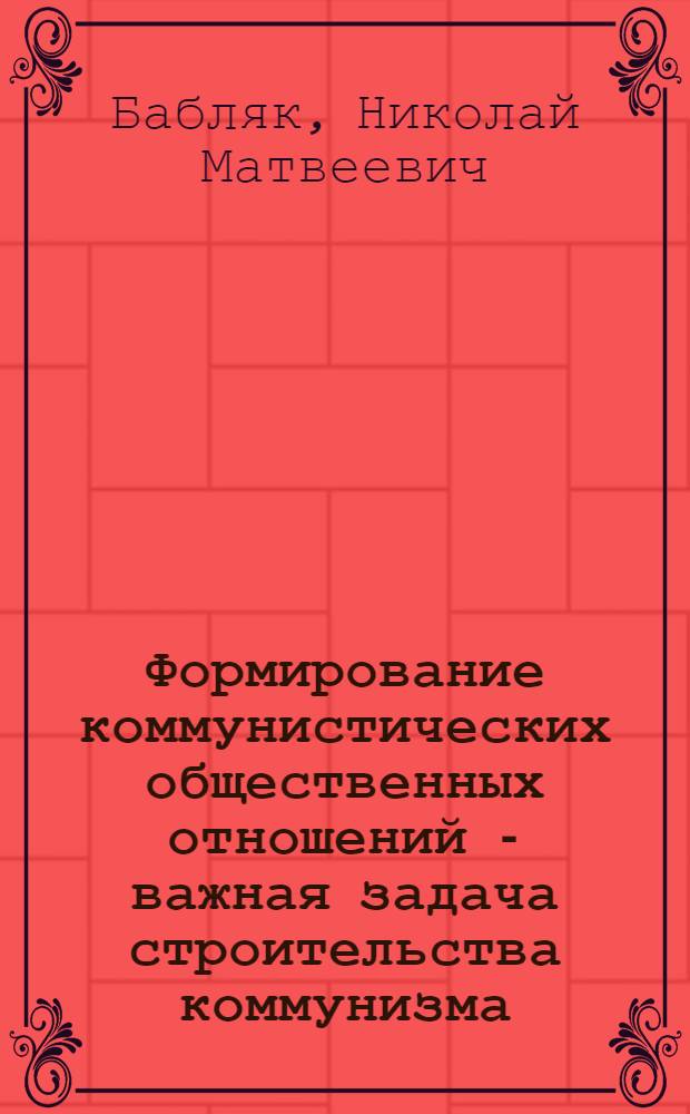 Формирование коммунистических общественных отношений - важная задача строительства коммунизма : (Материалы для лекций, докладов и бесед)