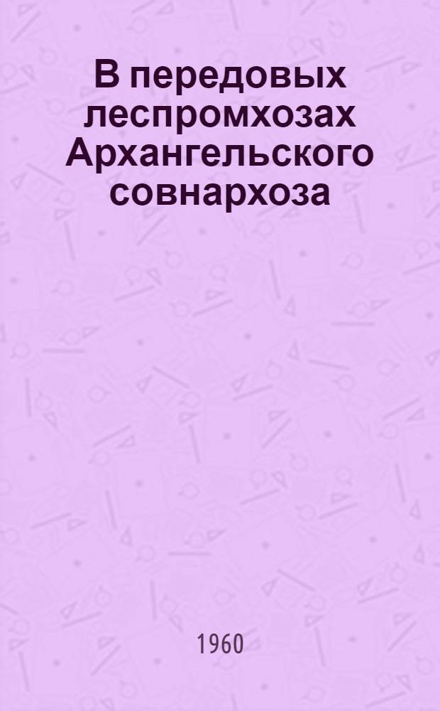 В передовых леспромхозах Архангельского совнархоза : (Из опыта работы Героя Соц. Труда М.И. Семенчука и тт. И.Ф. Заводенко, И.Ф. Быкадорова, А.Ф. Навроцкого)