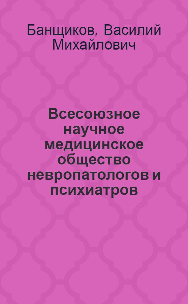 Всесоюзное научное медицинское общество невропатологов и психиатров : (Материалы к истории науч. о-ва. 1878-1967 гг.)