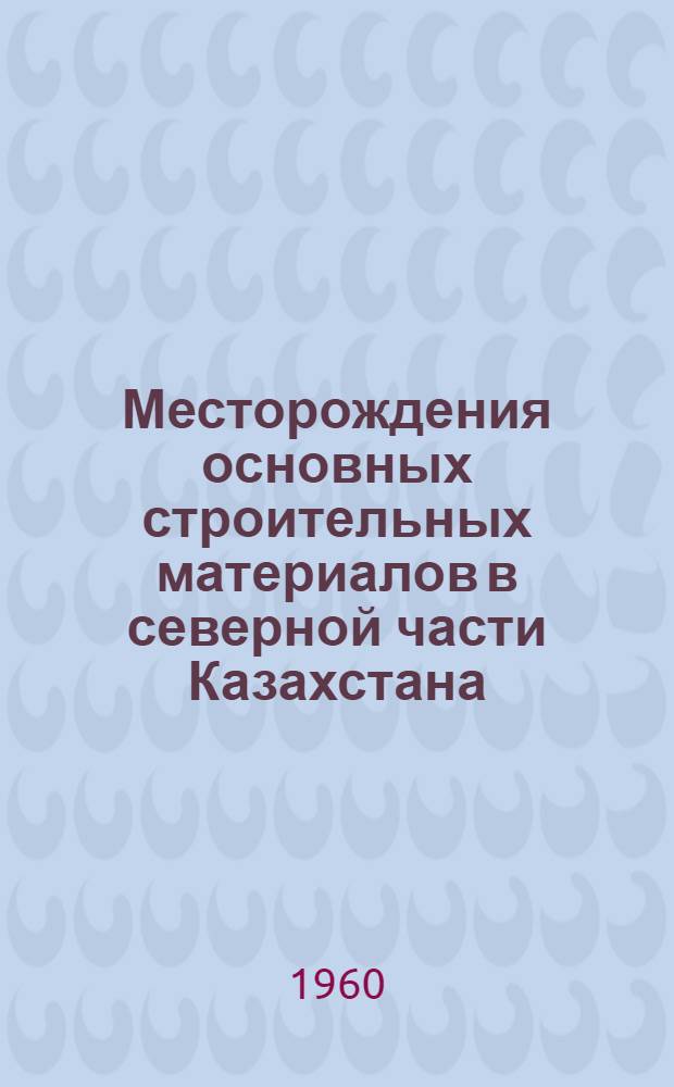 Месторождения основных строительных материалов в северной части Казахстана (в районах целинных и залежных земель) : Объяснит. записка и кадастр с картой