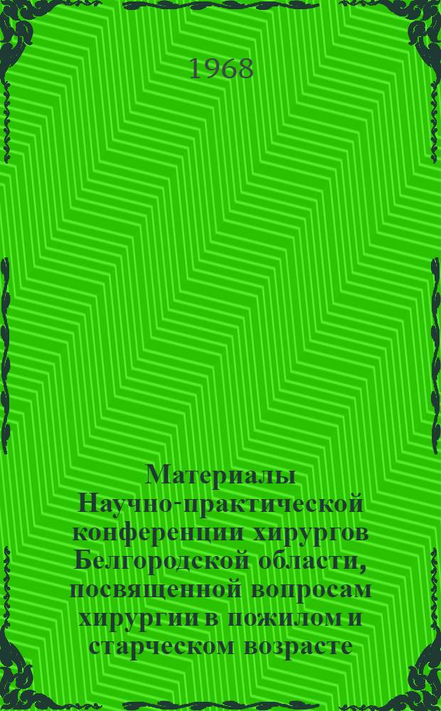 Материалы Научно-практической конференции хирургов Белгородской области, посвященной вопросам хирургии в пожилом и старческом возрасте. Ноябрь 1968 г.