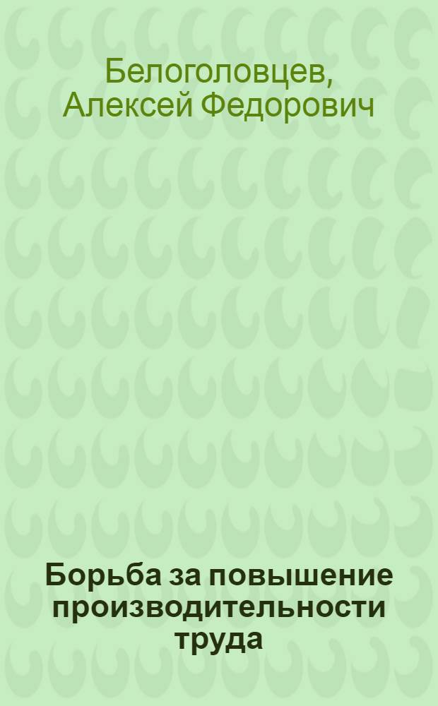 Борьба за повышение производительности труда : Из опыта работы некоторых парт. организаций пром. предприятий Ленинграда. (1951-1955 гг.)