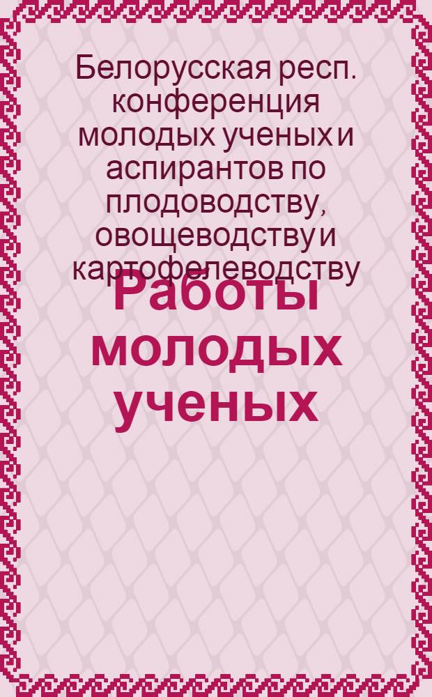 Работы молодых ученых : (Материалы 1 Конференции молодых ученых и аспирантов по плодоводству, овощеводству и картофелеводству). 21-25 марта 1966 г.