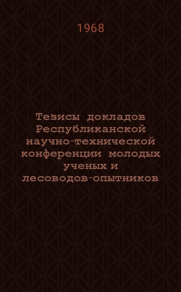Тезисы докладов Республиканской научно-технической конференции молодых ученых и лесоводов-опытников : Конференция состоится 23-25 дек. 1968