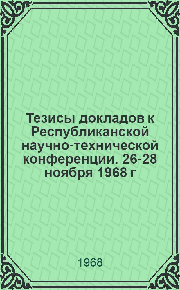 Тезисы докладов к Республиканской научно-технической конференции. 26-28 ноября 1968 г.