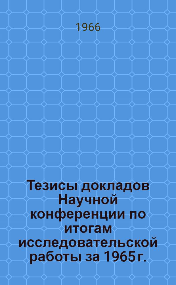 Тезисы докладов Научной конференции по итогам исследовательской работы за 1965 г. : (Конференция состоится в апр. 1966 г.)